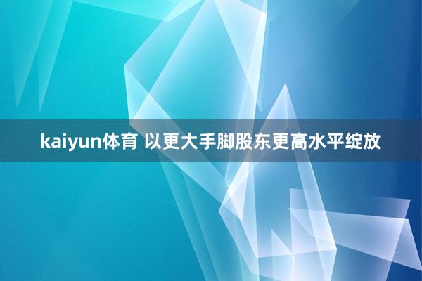 kaiyun体育 以更大手脚股东更高水平绽放