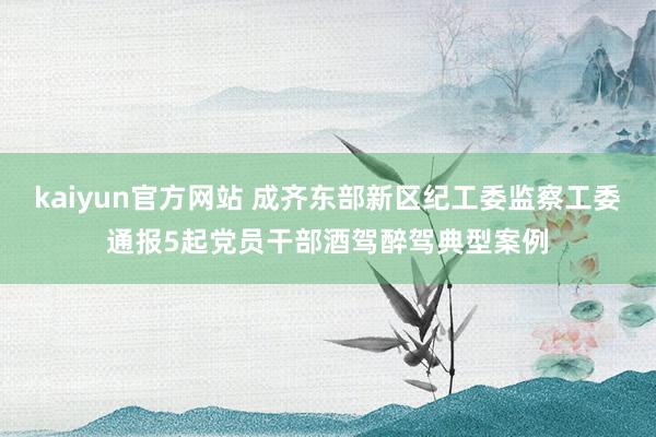 kaiyun官方网站 成齐东部新区纪工委监察工委通报5起党员干部酒驾醉驾典型案例