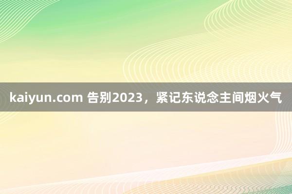 kaiyun.com 告别2023，紧记东说念主间烟火气