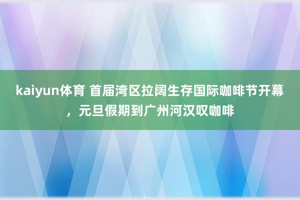 kaiyun体育 首届湾区拉阔生存国际咖啡节开幕，元旦假期到广州河汉叹咖啡