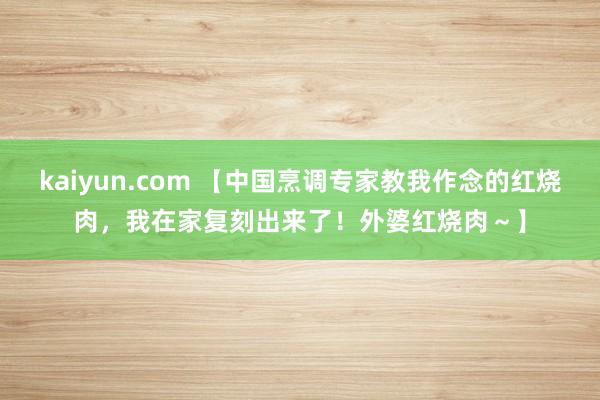 kaiyun.com 【中国烹调专家教我作念的红烧肉，我在家复刻出来了！外婆红烧肉～】