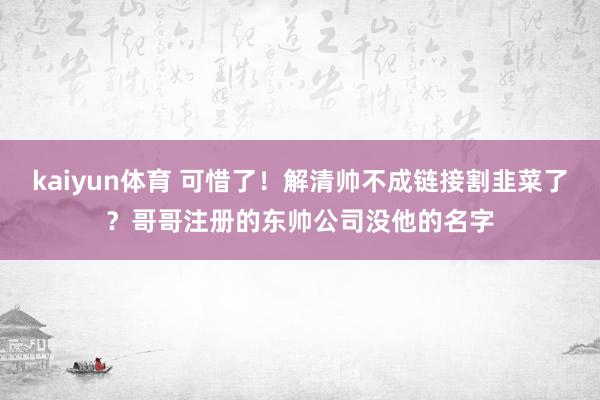 kaiyun体育 可惜了！解清帅不成链接割韭菜了？哥哥注册的东帅公司没他的名字