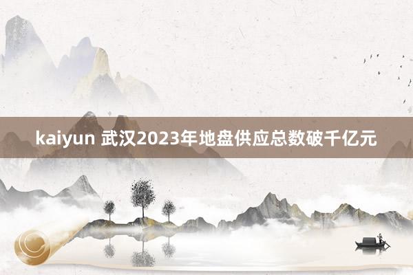 kaiyun 武汉2023年地盘供应总数破千亿元