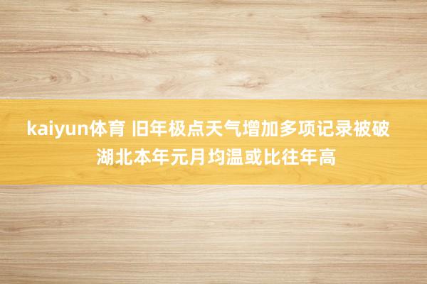 kaiyun体育 旧年极点天气增加多项记录被破   湖北本年元月均温或比往年高