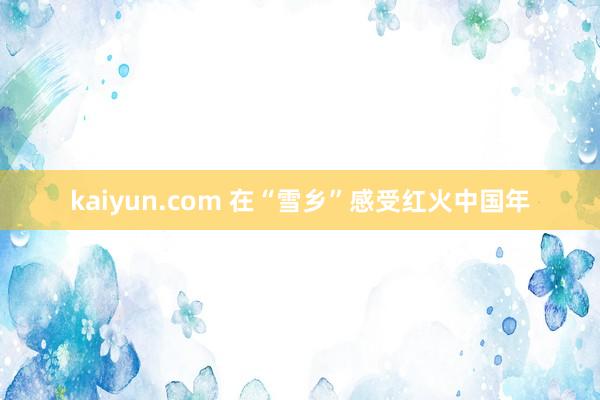 kaiyun.com 在“雪乡”感受红火中国年