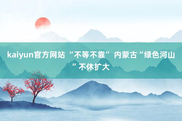 kaiyun官方网站 “不等不靠” 内蒙古“绿色河山”不休扩大