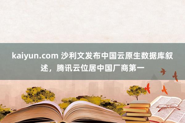 kaiyun.com 沙利文发布中国云原生数据库叙述，腾讯云位居中国厂商第一