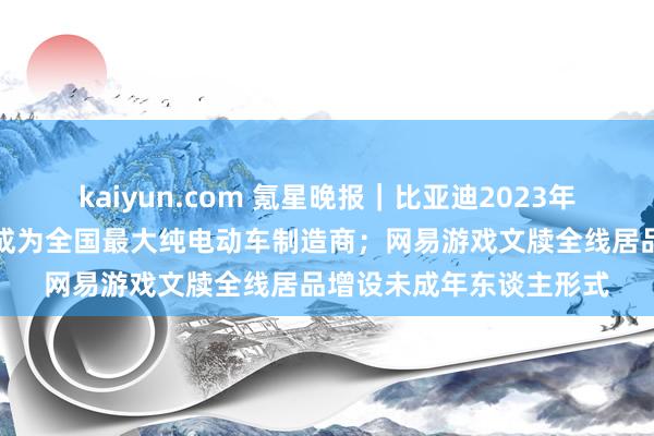 kaiyun.com 氪星晚报｜比亚迪2023年第四季度杰出特斯拉，成为全国最大纯电动车制造商；网易游戏文牍全线居品增设未成年东谈主形式