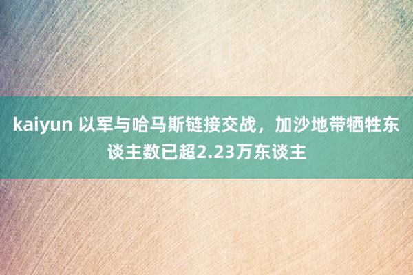 kaiyun 以军与哈马斯链接交战，加沙地带牺牲东谈主数已超2.23万东谈主