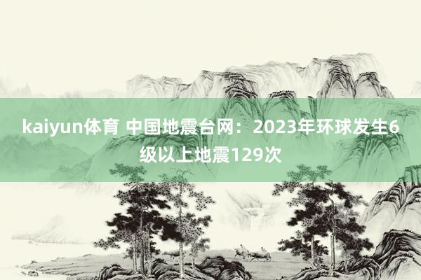 kaiyun体育 中国地震台网：2023年环球发生6级以上地震129次