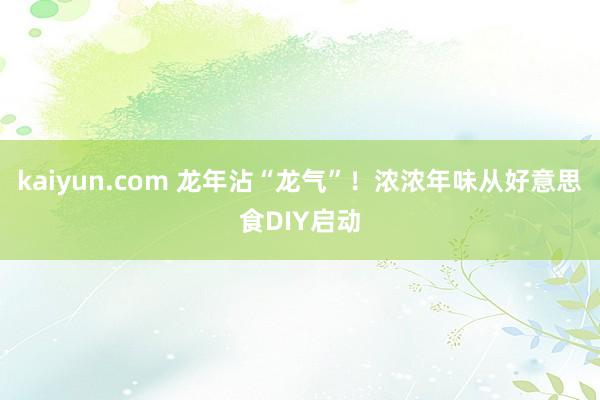 kaiyun.com 龙年沾“龙气”！浓浓年味从好意思食DIY启动