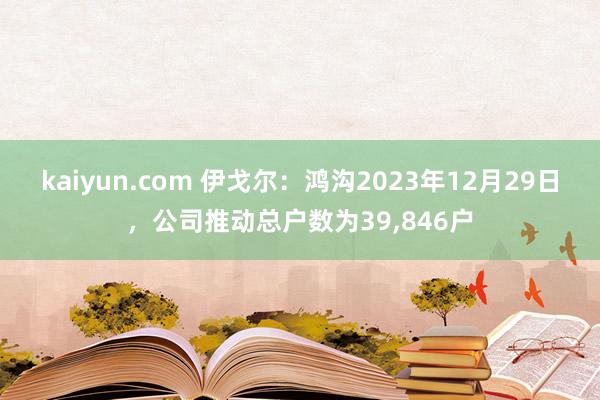 kaiyun.com 伊戈尔：鸿沟2023年12月29日，公司推动总户数为39,846户