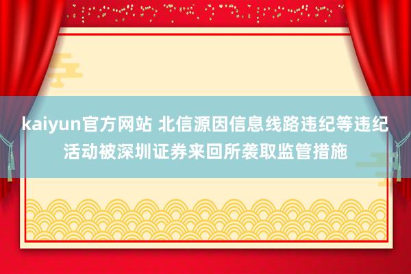 kaiyun官方网站 北信源因信息线路违纪等违纪活动被深圳证券来回所袭取监管措施