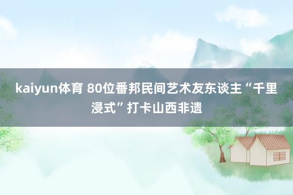 kaiyun体育 80位番邦民间艺术友东谈主“千里浸式”打卡山西非遗