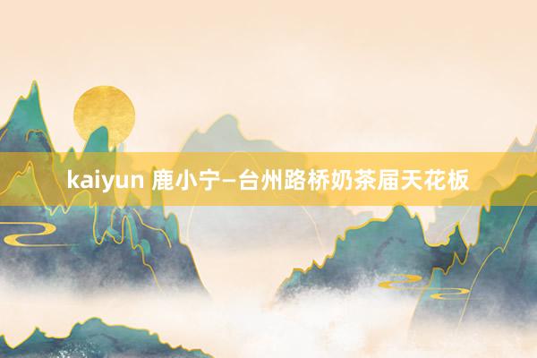 kaiyun 鹿小宁—台州路桥奶茶届天花板