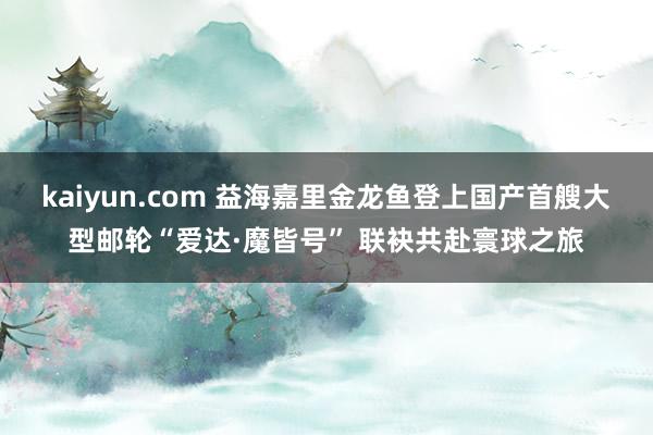 kaiyun.com 益海嘉里金龙鱼登上国产首艘大型邮轮“爱达·魔皆号” 联袂共赴寰球之旅