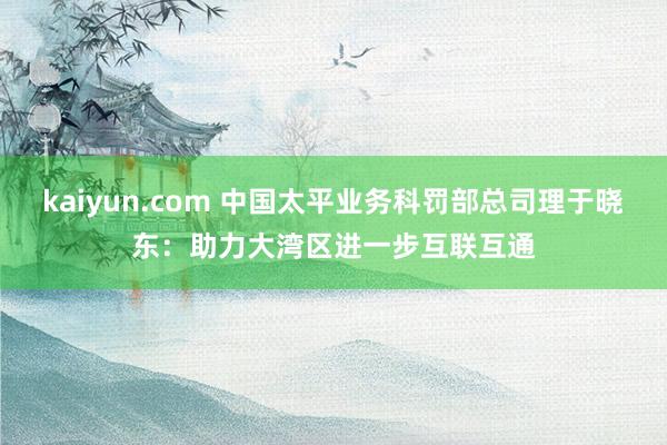 kaiyun.com 中国太平业务科罚部总司理于晓东：助力大湾区进一步互联互通