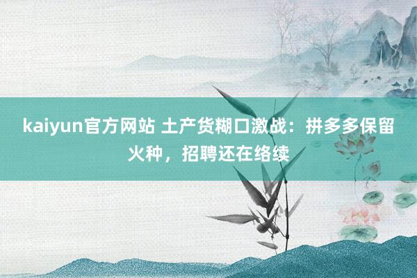 kaiyun官方网站 土产货糊口激战：拼多多保留火种，招聘还在络续