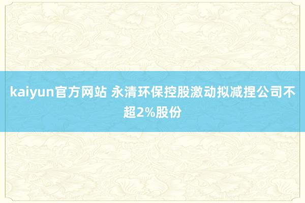 kaiyun官方网站 永清环保控股激动拟减捏公司不超2%股份