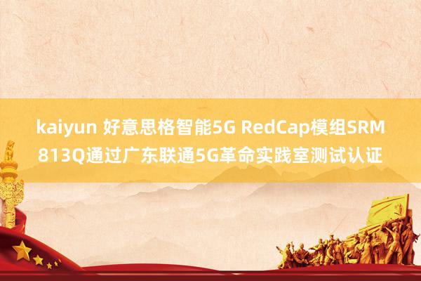 kaiyun 好意思格智能5G RedCap模组SRM813Q通过广东联通5G革命实践室测试认证