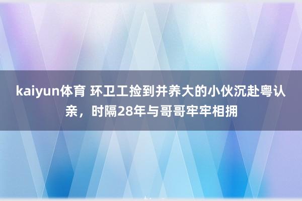 kaiyun体育 环卫工捡到并养大的小伙沉赴粤认亲，时隔28年与哥哥牢牢相拥