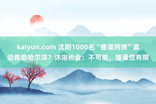 kaiyun.com 沈阳1000名“搓澡阿姨”紧迫救助哈尔滨？沐浴协会：不可能，搓澡位有限