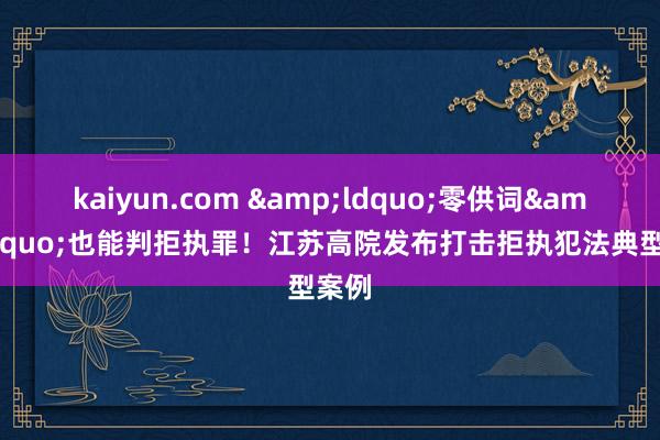 kaiyun.com &ldquo;零供词&rdquo;也能判拒执罪！江苏高院发布打击拒执犯法典型案例