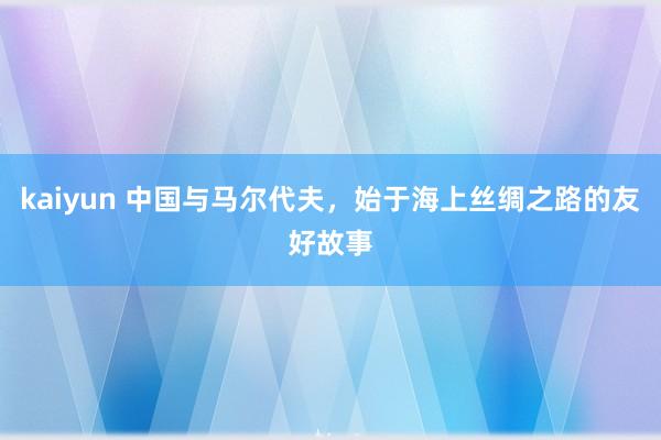 kaiyun 中国与马尔代夫，始于海上丝绸之路的友好故事