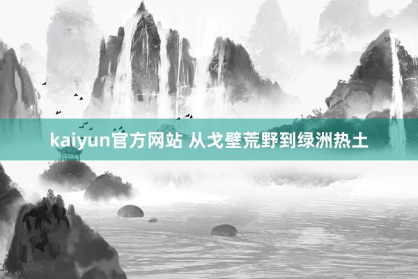 kaiyun官方网站 从戈壁荒野到绿洲热土