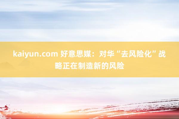 kaiyun.com 好意思媒：对华“去风险化”战略正在制造新的风险