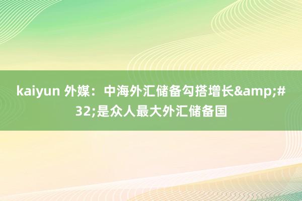 kaiyun 外媒：中海外汇储备勾搭增长&#32;是众人最大外汇储备国