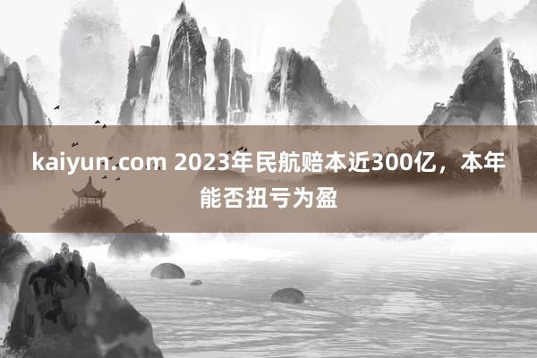 kaiyun.com 2023年民航赔本近300亿，本年能否扭亏为盈