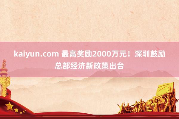 kaiyun.com 最高奖励2000万元！深圳鼓励总部经济新政策出台