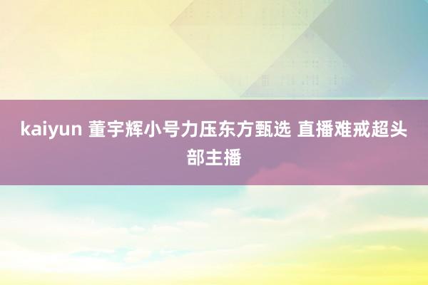 kaiyun 董宇辉小号力压东方甄选 直播难戒超头部主播