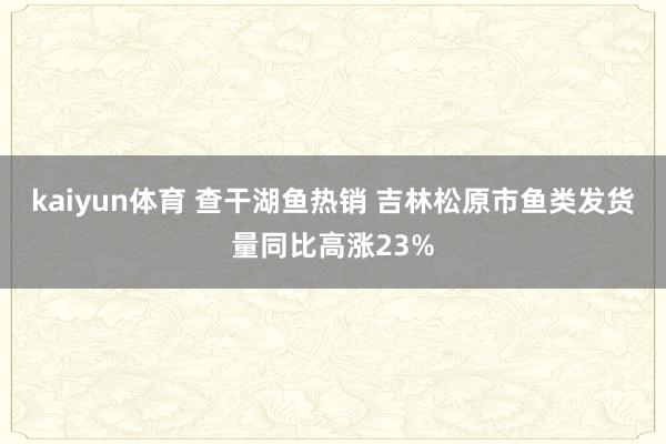 kaiyun体育 查干湖鱼热销 吉林松原市鱼类发货量同比高涨23%