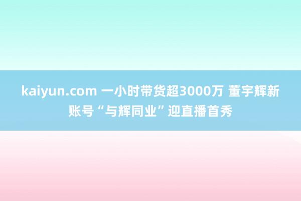 kaiyun.com 一小时带货超3000万 董宇辉新账号“与辉同业”迎直播首秀