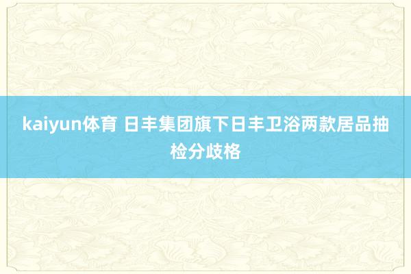 kaiyun体育 日丰集团旗下日丰卫浴两款居品抽检分歧格