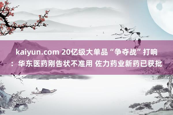 kaiyun.com 20亿级大单品“争夺战”打响：华东医药刚告状不准用 佐力药业新药已获批