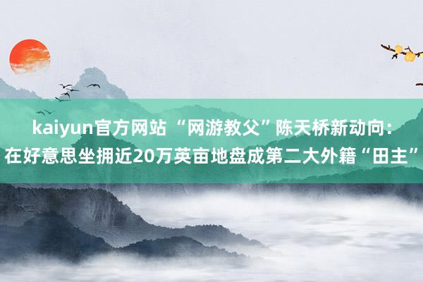 kaiyun官方网站 “网游教父”陈天桥新动向：在好意思坐拥近20万英亩地盘成第二大外籍“田主”