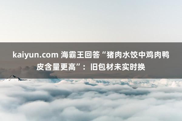 kaiyun.com 海霸王回答“猪肉水饺中鸡肉鸭皮含量更高”：旧包材未实时换