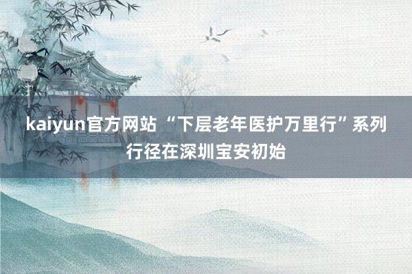 kaiyun官方网站 “下层老年医护万里行”系列行径在深圳宝安初始