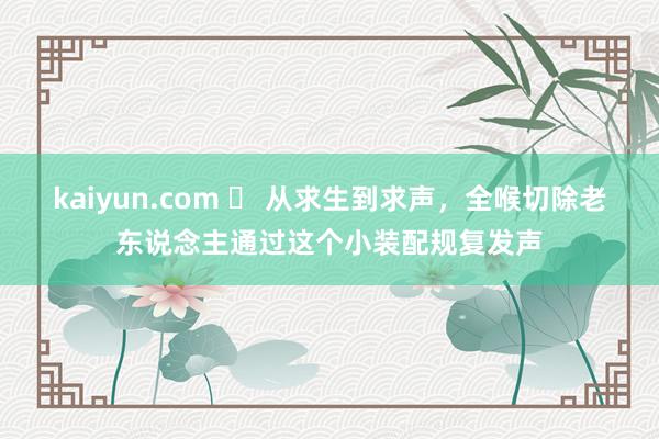 kaiyun.com ​ 从求生到求声，全喉切除老东说念主通过这个小装配规复发声