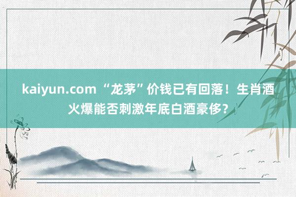 kaiyun.com “龙茅”价钱已有回落！生肖酒火爆能否刺激年底白酒豪侈？