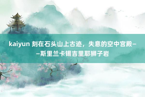 kaiyun 刻在石头山上古迹，失意的空中宫殿——斯里兰卡锡吉里耶狮子岩