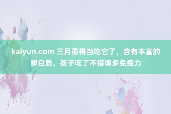 kaiyun.com 三月最得当吃它了，含有丰富的卵白质，孩子吃了不错增多免疫力