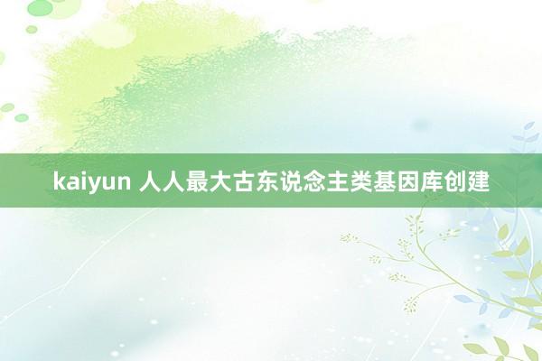 kaiyun 人人最大古东说念主类基因库创建