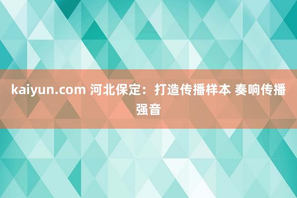 kaiyun.com 河北保定：打造传播样本 奏响传播强音