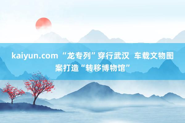 kaiyun.com “龙专列”穿行武汉  车载文物图案打造“转移博物馆”