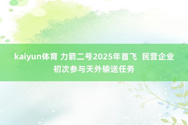 kaiyun体育 力箭二号2025年首飞  民营企业初次参与天外输送任务