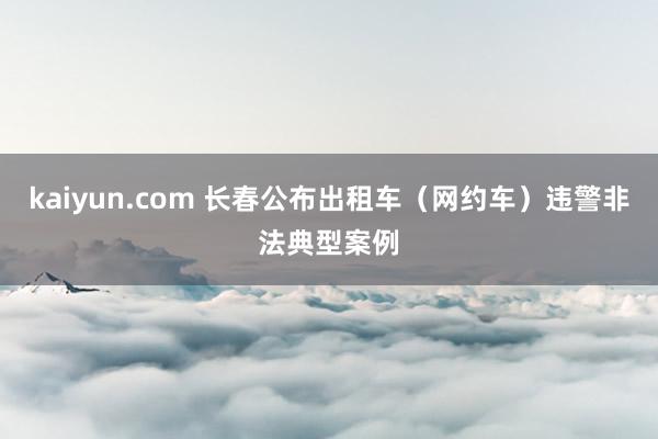 kaiyun.com 长春公布出租车（网约车）违警非法典型案例